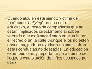    Cuando alguien está siendo víctima del
    fenómeno "bullying" en un centro
    educativo, el resto de compañeros que no
    están implicados directamente sí saben
    sobre lo que está sucediendo en el aula, en
    el recreo o en la calle. Aunque ellos no estén
    envueltos, podrían ayudar a quienes sufren
    estas conductas no deseadas. La educación
    es un punto muy importante para que no se
    llegue a esta situción de niños acosados por
    otros
 
