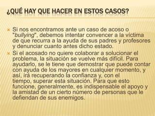 ¿QUÉ HAY QUE HACER EN ESTOS CASOS?

   Si nos encontramos ante un caso de acoso o
    "bullying", debemos intentar convencer a la víctima
    de que recurra a la ayuda de sus padres y profesores
    y denunciar cuanto antes dicho estado.
   Si el acosado no quiere colaborar a solucionar el
    problema, la situación se vuelve más difícil. Para
    ayudarlo, se le tiene que demostrar que puede contar
    con ayuda de los mayores en cualquier momento, y
    así, irá recuperando la confianza y, con el
    tiempo, superar esta situación. Para que esto
    funcione, generalmente, es indispensable el apoyo y
    la amistad de un cierto número de personas que le
    defiendan de sus enemigos.
 