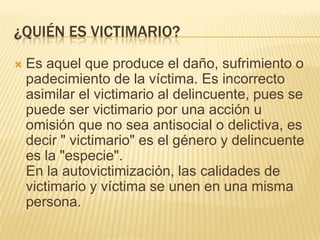 ¿QUIÉN ES VICTIMARIO?
   Es aquel que produce el daño, sufrimiento o
    padecimiento de la víctima. Es incorrecto
    asimilar el victimario al delincuente, pues se
    puede ser victimario por una acción u
    omisión que no sea antisocial o delictiva, es
    decir " victimario" es el género y delincuente
    es la "especie".
    En la autovictimización, las calidades de
    victimario y víctima se unen en una misma
    persona.
 