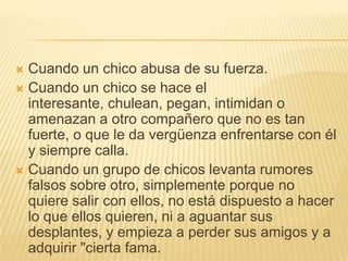  Cuando un chico abusa de su fuerza.
 Cuando un chico se hace el
  interesante, chulean, pegan, intimidan o
  amenazan a otro compañero que no es tan
  fuerte, o que le da vergüenza enfrentarse con él
  y siempre calla.
 Cuando un grupo de chicos levanta rumores
  falsos sobre otro, simplemente porque no
  quiere salir con ellos, no está dispuesto a hacer
  lo que ellos quieren, ni a aguantar sus
  desplantes, y empieza a perder sus amigos y a
  adquirir "cierta fama.
 