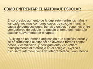 CÓMO ENFRENTAR EL MATONAJE ESCOLAR

 El sorpresivo aumento de la depresión entre los niños y
 los cada vez más comunes casos de suicidio infantil a
 causa de persecuciones, burlas y golpes frecuentes entre
 compañeros de colegio ha puesto el tema del matonaje
 escolar nuevamente en el tapete.
 ―Bullying es un termino anglosajón que significa torear y
 se ha traducidos al español de diversas formas como:
 acoso, victimización, y hostigamiento y se refiere
 principalmente al matonaje en el colegio‖, explica el
 psiquiatra infanto–juvenil de Integramédica, Juan Mosca
 .
 