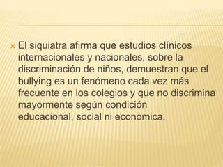    El siquiatra afirma que estudios clínicos
    internacionales y nacionales, sobre la
    discriminación de niños, demuestran que el
    bullying es un fenómeno cada vez más
    frecuente en los colegios y que no discrimina
    mayormente según condición
    educacional, social ni económica.
 