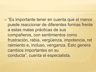    ―Es importante tener en cuenta que el menor
    puede reaccionar de diferentes formas frente
    a estas malas prácticas de sus
    compañeros, con sentimientos como
    frustración, rabia, vergüenza, impotencia, ret
    raimiento e, incluso, venganza. Esto genera
    cambios importantes en su
    conducta‖, cuenta el especialista.
 