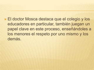   El doctor Mosca destaca que el colegio y los
    educadores en particular, también juegan un
    papel clave en este proceso, enseñándoles a
    los menores el respeto por uno mismo y los
    demás.
 