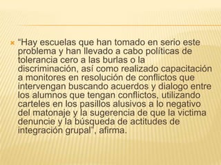    ―Hay escuelas que han tomado en serio este
    problema y han llevado a cabo políticas de
    tolerancia cero a las burlas o la
    discriminación, así como realizado capacitación
    a monitores en resolución de conflictos que
    intervengan buscando acuerdos y dialogo entre
    los alumnos que tengan conflictos, utilizando
    carteles en los pasillos alusivos a lo negativo
    del matonaje y la sugerencia de que la victima
    denuncie y la búsqueda de actitudes de
    integración grupal‖, afirma.
 