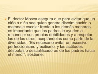    El doctor Mosca asegura que para evitar que un
    niño o niña sea quien genere discriminación o
    matonaje escolar frente a los demás menores
    es importante que los padres le ayuden a
    reconocer sus propias debilidades y a respetar
    las de los otros, aceptándolas como parte de la
    diversidad. ―Es necesario evitar un excesivo
    perfeccionismo y exitismo, y las actitudes
    déspotas o descalificadoras de los padres hacia
    el menor‖, sostiene.
 