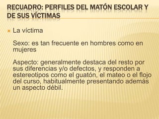 RECUADRO: PERFILES DEL MATÓN ESCOLAR Y
DE SUS VÍCTIMAS

   La víctima
    Sexo: es tan frecuente en hombres como en
    mujeres
    Aspecto: generalmente destaca del resto por
    sus diferencias y/o defectos, y responden a
    estereotipos como el guatón, el mateo o el flojo
    del curso, habitualmente presentando además
    un aspecto débil.
 