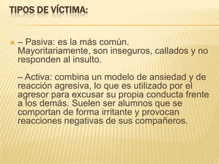 TIPOS DE VÍCTIMA:


   – Pasiva: es la más común.
    Mayoritariamente, son inseguros, callados y no
    responden al insulto.
    – Activa: combina un modelo de ansiedad y de
    reacción agresiva, lo que es utilizado por el
    agresor para excusar su propia conducta frente
    a los demás. Suelen ser alumnos que se
    comportan de forma irritante y provocan
    reacciones negativas de sus compañeros.
 