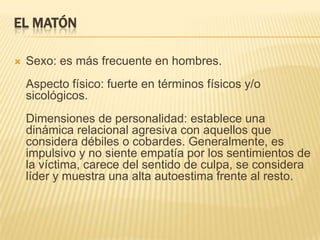 EL MATÓN

   Sexo: es más frecuente en hombres.
    Aspecto físico: fuerte en términos físicos y/o
    sicológicos.
    Dimensiones de personalidad: establece una
    dinámica relacional agresiva con aquellos que
    considera débiles o cobardes. Generalmente, es
    impulsivo y no siente empatía por los sentimientos de
    la víctima, carece del sentido de culpa, se considera
    líder y muestra una alta autoestima frente al resto.
 