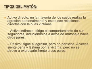 TIPOS DEL MATÓN:

   Activo directo: en la mayoría de los casos realiza la
    agresión personalmente y establece relaciones
    directas con la o las víctimas.
    – Activo indirecto: dirige el comportamiento de sus
    seguidores, induciéndolos a actos de matonaje hacia
    otros pares.
    – Pasivo: sigue al agresor, pero no participa. A veces
    siente pena y lástima por la víctima, pero no se
    atreve a expresarlo frente a sus pares.
 