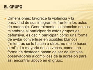 EL GRUPO

   Dimensiones: favorece la violencia y la
    pasividad de sus integrantes frente a los actos
    de matonaje. Generalmente, la intención de sus
    miembros al participar de estos grupos es
    defensiva, es decir, participan como una forma
    de evitar convertirse en posibles blancos
    (―mientras se lo hacen a otros, no me lo hacen
    a mí‖). La mayoría de las veces, como una
    forma de destacar, pasan de ser de simples
    observadores a cómplices de la agresión para
    así encontrar apoyo en el grupo.
 