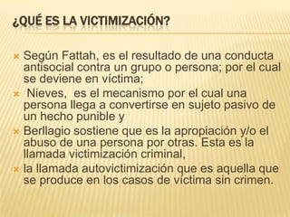 ¿QUÉ ES LA VICTIMIZACIÓN?

 Según Fattah, es el resultado de una conducta
  antisocial contra un grupo o persona; por el cual
  se deviene en víctima;
 Nieves, es el mecanismo por el cual una
  persona llega a convertirse en sujeto pasivo de
  un hecho punible y
 Berllagio sostiene que es la apropiación y/o el
  abuso de una persona por otras. Esta es la
  llamada victimización criminal,
 la llamada autovictimización que es aquella que
  se produce en los casos de víctima sin crimen.
 