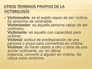 OTROS TÉRMINOS PROPIOS DE LA
VICTIMOLOGÍA
   Victimizable: es el sujeto capaz de ser víctima.
    Es sinónimo de victimable.
    Victimizador: es aquella persona capaz de ser
    victimario.
    Victimante: es aquello con capacidad para
    victimar.
    Victimal: actitud de predisposición de una
    persona o grupo para convertirse en víctima.
    Victimar: es hacer objeto a otro u otros de una
    acción victimante, es, en última
    instancia, convertir a alguien en víctima. Se
    utiliza como sinónimo
 
