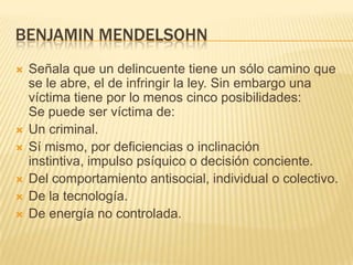 BENJAMIN MENDELSOHN
   Señala que un delincuente tiene un sólo camino que
    se le abre, el de infringir la ley. Sin embargo una
    víctima tiene por lo menos cinco posibilidades:
    Se puede ser víctima de:
   Un criminal.
   Sí mismo, por deficiencias o inclinación
    instintiva, impulso psíquico o decisión conciente.
   Del comportamiento antisocial, individual o colectivo.
   De la tecnología.
   De energía no controlada.
 