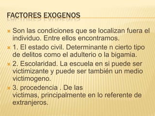 FACTORES EXOGENOS
 Son las condiciones que se localizan fuera el
  individuo. Entre ellos encontramos.
 1. El estado civil. Determinante n cierto tipo
  de delitos como el adulterio o la bigamia.
 2. Escolaridad. La escuela en si puede ser
  victimizante y puede ser también un medio
  victimogeno.
 3. procedencia . De las
  victimas, principalmente en lo referente de
  extranjeros.
 