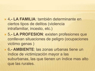  4.- LA FAMILIA: también determinante en
  ciertos tipos de delitos (violencia
  intrafamiliar, incesto, etc.)
 5.- LA PROFESION: existen profesiones que
  conllevan situaciones de peligro (ocupaciones
  victimo genas )
 6.- AMBIENTE: las zonas urbanas tiene un
  índice de victimización mayor a las
  suburbanas, las que tienen un índice mas alto
  que las rurales.
 