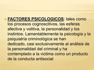    FACTORES PSICOLOGICOS: tales como
    los procesos cognoscitivos, las esferas
    afectiva y volitiva, la personalidad y los
    instintos. Lamentablemente la psicología y la
    psiquiatría criminológica se han
    dedicado, casi exclusivamente al análisis de
    la personalidad del criminal y ha
    contemplado a la victima como un producto
    de la conducta antisocial
 