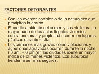 FACTORES DETONANTES
 Son los eventos sociales o de la naturaleza que
  precipitan la acción.
 El medio ambiente del crimen y sus victimas. La
  mayor parte de los actos ilegales violentos
  contra personas y propiedad ocurren en lugares
  públicos durante el día.
 Los crímenes mas graves como violaciones y
  agresiones agravadas ocurren durante la noche
  ( 6 am. – 6 pm.)en las ciudades existe un mayor
  índice de crímenes violentos. Los suburbios
  tienden a ser mas seguros.
 