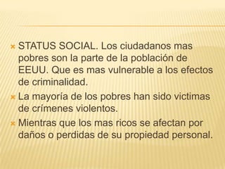  STATUS SOCIAL. Los ciudadanos mas
  pobres son la parte de la población de
  EEUU. Que es mas vulnerable a los efectos
  de criminalidad.
 La mayoría de los pobres han sido victimas
  de crímenes violentos.
 Mientras que los mas ricos se afectan por
  daños o perdidas de su propiedad personal.
 