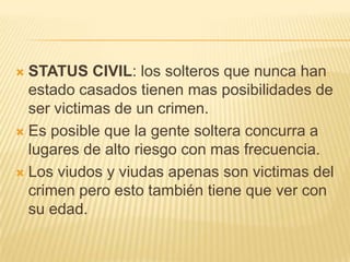  STATUS CIVIL: los solteros que nunca han
  estado casados tienen mas posibilidades de
  ser victimas de un crimen.
 Es posible que la gente soltera concurra a
  lugares de alto riesgo con mas frecuencia.
 Los viudos y viudas apenas son victimas del
  crimen pero esto también tiene que ver con
  su edad.
 