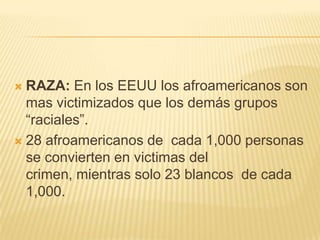  RAZA: En los EEUU los afroamericanos son
  mas victimizados que los demás grupos
  ―raciales‖.
 28 afroamericanos de cada 1,000 personas
  se convierten en victimas del
  crimen, mientras solo 23 blancos de cada
  1,000.
 