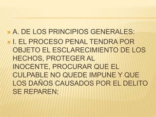  A. DE LOS PRINCIPIOS GENERALES:
 I. EL PROCESO PENAL TENDRA POR
  OBJETO EL ESCLARECIMIENTO DE LOS
  HECHOS, PROTEGER AL
  INOCENTE, PROCURAR QUE EL
  CULPABLE NO QUEDE IMPUNE Y QUE
  LOS DAÑOS CAUSADOS POR EL DELITO
  SE REPAREN;
 