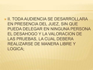    II. TODA AUDIENCIA SE DESARROLLARA
    EN PRESENCIA DEL JUEZ, SIN QUE
    PUEDA DELEGAR EN NINGUNA PERSONA
    EL DESAHOGO Y LA VALORACION DE
    LAS PRUEBAS, LA CUAL DEBERA
    REALIZARSE DE MANERA LIBRE Y
    LOGICA;
 