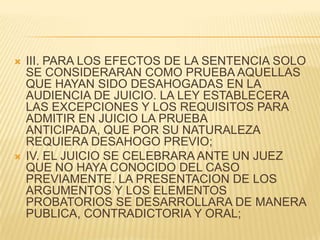    III. PARA LOS EFECTOS DE LA SENTENCIA SOLO
    SE CONSIDERARAN COMO PRUEBA AQUELLAS
    QUE HAYAN SIDO DESAHOGADAS EN LA
    AUDIENCIA DE JUICIO. LA LEY ESTABLECERA
    LAS EXCEPCIONES Y LOS REQUISITOS PARA
    ADMITIR EN JUICIO LA PRUEBA
    ANTICIPADA, QUE POR SU NATURALEZA
    REQUIERA DESAHOGO PREVIO;
   IV. EL JUICIO SE CELEBRARA ANTE UN JUEZ
    QUE NO HAYA CONOCIDO DEL CASO
    PREVIAMENTE. LA PRESENTACION DE LOS
    ARGUMENTOS Y LOS ELEMENTOS
    PROBATORIOS SE DESARROLLARA DE MANERA
    PUBLICA, CONTRADICTORIA Y ORAL;
 