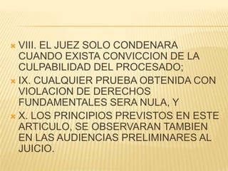  VIII. EL JUEZ SOLO CONDENARA
  CUANDO EXISTA CONVICCION DE LA
  CULPABILIDAD DEL PROCESADO;
 IX. CUALQUIER PRUEBA OBTENIDA CON
  VIOLACION DE DERECHOS
  FUNDAMENTALES SERA NULA, Y
 X. LOS PRINCIPIOS PREVISTOS EN ESTE
  ARTICULO, SE OBSERVARAN TAMBIEN
  EN LAS AUDIENCIAS PRELIMINARES AL
  JUICIO.
 