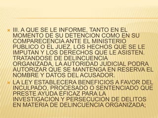    III. A QUE SE LE INFORME, TANTO EN EL
    MOMENTO DE SU DETENCION COMO EN SU
    COMPARECENCIA ANTE EL MINISTERIO
    PUBLICO O EL JUEZ, LOS HECHOS QUE SE LE
    IMPUTAN Y LOS DERECHOS QUE LE ASISTEN.
    TRATANDOSE DE DELINCUENCIA
    ORGANIZADA, LA AUTORIDAD JUDICIAL PODRA
    AUTORIZAR QUE SE MANTENGA EN RESERVA EL
    NOMBRE Y DATOS DEL ACUSADOR.
   LA LEY ESTABLECERA BENEFICIOS A FAVOR DEL
    INCULPADO, PROCESADO O SENTENCIADO QUE
    PRESTE AYUDA EFICAZ PARA LA
    INVESTIGACION Y PERSECUCION DE DELITOS
    EN MATERIA DE DELINCUENCIA ORGANIZADA;
 