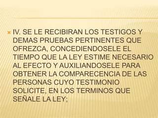    IV. SE LE RECIBIRAN LOS TESTIGOS Y
    DEMAS PRUEBAS PERTINENTES QUE
    OFREZCA, CONCEDIENDOSELE EL
    TIEMPO QUE LA LEY ESTIME NECESARIO
    AL EFECTO Y AUXILIANDOSELE PARA
    OBTENER LA COMPARECENCIA DE LAS
    PERSONAS CUYO TESTIMONIO
    SOLICITE, EN LOS TERMINOS QUE
    SEÑALE LA LEY;
 