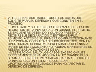    VI. LE SERAN FACILITADOS TODOS LOS DATOS QUE
    SOLICITE PARA SU DEFENSA Y QUE CONSTEN EN EL
    PROCESO.
   EL IMPUTADO Y SU DEFENSOR TENDRAN ACCESO A LOS
    REGISTROS DE LA INVESTIGACION CUANDO EL PRIMERO
    SE ENCUENTRE DETENIDO Y CUANDO PRETENDA
    RECIBIRSELE DECLARACION O ENTREVISTARLO.
    ASIMISMO, ANTES DE SU PRIMERA COMPARECENCIA ANTE
    JUEZ PODRAN CONSULTAR DICHOS REGISTROS, CON LA
    OPORTUNIDAD DEBIDA PARA PREPARAR LA DEFENSA. A
    PARTIR DE ESTE MOMENTO NO PODRAN MANTENERSE EN
    RESERVA LAS ACTUACIONES DE LA
    INVESTIGACION, SALVO LOS CASOS EXCEPCIONALES
    EXPRESAMENTE SEÑALADOS EN LA LEY CUANDO ELLO
    SEA IMPRESCINDIBLE PARA SALVAGUARDAR EL EXITO DE
    LA INVESTIGACION Y SIEMPRE QUE SEAN
    OPORTUNAMENTE REVELADOS PARA NO AFECTAR EL
    DERECHO DE DEFENSA;
 