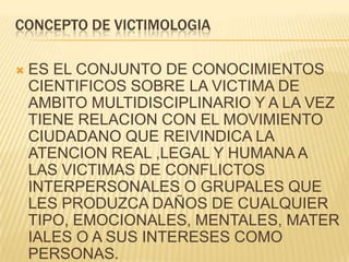 CONCEPTO DE VICTIMOLOGIA

   ES EL CONJUNTO DE CONOCIMIENTOS
    CIENTIFICOS SOBRE LA VICTIMA DE
    AMBITO MULTIDISCIPLINARIO Y A LA VEZ
    TIENE RELACION CON EL MOVIMIENTO
    CIUDADANO QUE REIVINDICA LA
    ATENCION REAL ,LEGAL Y HUMANA A
    LAS VICTIMAS DE CONFLICTOS
    INTERPERSONALES O GRUPALES QUE
    LES PRODUZCA DAÑOS DE CUALQUIER
    TIPO, EMOCIONALES, MENTALES, MATER
    IALES O A SUS INTERESES COMO
    PERSONAS.
 