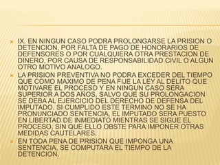    IX. EN NINGUN CASO PODRA PROLONGARSE LA PRISION O
    DETENCION, POR FALTA DE PAGO DE HONORARIOS DE
    DEFENSORES O POR CUALQUIERA OTRA PRESTACION DE
    DINERO, POR CAUSA DE RESPONSABILIDAD CIVIL O ALGUN
    OTRO MOTIVO ANALOGO.
   LA PRISION PREVENTIVA NO PODRA EXCEDER DEL TIEMPO
    QUE COMO MAXIMO DE PENA FIJE LA LEY AL DELITO QUE
    MOTIVARE EL PROCESO Y EN NINGUN CASO SERA
    SUPERIOR A DOS AÑOS, SALVO QUE SU PROLONGACION
    SE DEBA AL EJERCICIO DEL DERECHO DE DEFENSA DEL
    IMPUTADO. SI CUMPLIDO ESTE TERMINO NO SE HA
    PRONUNCIADO SENTENCIA, EL IMPUTADO SERA PUESTO
    EN LIBERTAD DE INMEDIATO MIENTRAS SE SIGUE EL
    PROCESO, SIN QUE ELLO OBSTE PARA IMPONER OTRAS
    MEDIDAS CAUTELARES.
   EN TODA PENA DE PRISION QUE IMPONGA UNA
    SENTENCIA, SE COMPUTARA EL TIEMPO DE LA
    DETENCION.
 