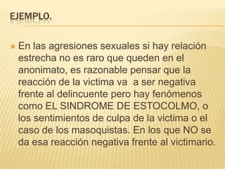 EJEMPLO.

   En las agresiones sexuales si hay relación
    estrecha no es raro que queden en el
    anonimato, es razonable pensar que la
    reacción de la victima va a ser negativa
    frente al delincuente pero hay fenómenos
    como EL SINDROME DE ESTOCOLMO, o
    los sentimientos de culpa de la victima o el
    caso de los masoquistas. En los que NO se
    da esa reacción negativa frente al victimario.
 