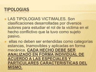 TIPOLOGIAS
 LAS TIPOLOGIAS VICTIMALES. Son
  clasificaciones desarrolladas por diversos
  autores para estudiar el rol de la victima en el
  hecho conflictivo que la tuvo como sujeto
  pasivo.
 ellas no deben ser entendidas como categorías
  estancas, Inamovibles y aplicadas en forma
  mecánica, CADA HECHO DEBE SER
  ANALIZADO EN FORMA INDIVIDUAL DE
  ACUERDO A LAS ESPECIALES Y
  PARTICULARES CARACTERISTICAS DEL
  MISMO.
 