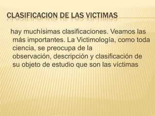 CLASIFICACION DE LAS VICTIMAS

hay muchísimas clasificaciones. Veamos las
 más importantes. La Victimología, como toda
 ciencia, se preocupa de la
 observación, descripción y clasificación de
 su objeto de estudio que son las víctimas
 
