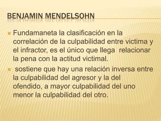 BENJAMIN MENDELSOHN

Fundamaneta la clasificación en la
 correlación de la culpabilidad entre victima y
 el infractor, es el único que llega relacionar
 la pena con la actitud victimal.
 sostiene que hay una relación inversa entre
 la culpabilidad del agresor y la del
 ofendido, a mayor culpabilidad del uno
 menor la culpabilidad del otro.
 