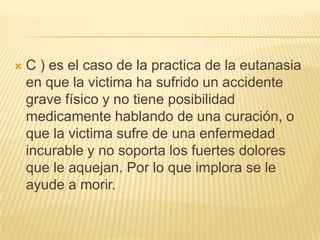    C ) es el caso de la practica de la eutanasia
    en que la victima ha sufrido un accidente
    grave físico y no tiene posibilidad
    medicamente hablando de una curación, o
    que la victima sufre de una enfermedad
    incurable y no soporta los fuertes dolores
    que le aquejan. Por lo que implora se le
    ayude a morir.
 