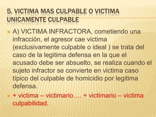 5. VICTIMA MAS CULPABLE O VICTIMA
UNICAMENTE CULPABLE
 A) VICTIMA INFRACTORA, cometiendo una
  infracción, el agresor cae victima
  (exclusivamente culpable o ideal ) se trata del
  caso de la legitima defensa en la que el
  acusado debe ser absuelto, se realiza cuando el
  sujeto infractor se convierte en victima caso
  típico del culpable de homicidio por legitima
  defensa.
 + victima – victimario…. + victimario – victima
  culpabilidad.
 