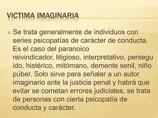VICTIMA IMAGINARIA

   Se trata generalmente de individuos con
    series psicopatías de carácter de conducta.
    Es el caso del paranoico
    reivindicador, litigioso, interpretativo, persegu
    ido, histérico, mitómano, demente senil, niño
    púber. Solo sirve para señalar a un autor
    imaginario ante la justicia penal y habrá que
    evitar se cometan errores judiciales, se trata
    de personas con cierta psicopatía de
    conducta y carácter.
 