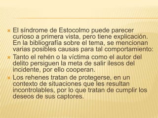  El síndrome de Estocolmo puede parecer
  curioso a primera vista, pero tiene explicación.
  En la bibliografía sobre el tema, se mencionan
  varias posibles causas para tal comportamiento:
 Tanto el rehén o la víctima como el autor del
  delito persiguen la meta de salir ilesos del
  incidente, por ello cooperan.
 Los rehenes tratan de protegerse, en un
  contexto de situaciones que les resultan
  incontrolables, por lo que tratan de cumplir los
  deseos de sus captores.
 