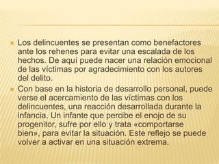    Los delincuentes se presentan como benefactores
    ante los rehenes para evitar una escalada de los
    hechos. De aquí puede nacer una relación emocional
    de las víctimas por agradecimiento con los autores
    del delito.
   Con base en la historia de desarrollo personal, puede
    verse el acercamiento de las víctimas con los
    delincuentes, una reacción desarrollada durante la
    infancia. Un infante que percibe el enojo de su
    progenitor, sufre por ello y trata «comportarse
    bien», para evitar la situación. Este reflejo se puede
    volver a activar en una situación extrema.
 