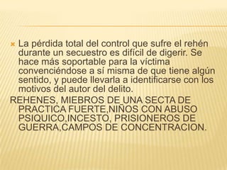 La pérdida total del control que sufre el rehén
 durante un secuestro es difícil de digerir. Se
 hace más soportable para la víctima
 convenciéndose a sí misma de que tiene algún
 sentido, y puede llevarla a identificarse con los
 motivos del autor del delito.
REHENES, MIEBROS DE UNA SECTA DE
 PRACTICA FUERTE,NIÑOS CON ABUSO
 PSIQUICO,INCESTO, PRISIONEROS DE
 GUERRA,CAMPOS DE CONCENTRACION.
 