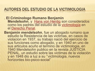 AUTORES DEL ESTUDIO DE LA VICTIMOLOGIA

. El Criminologo Rumano Benjamin
   Mendelsohn, y Hans von Hentig son considerados
   como los padres del estudio de la victimología en
   el Derecho Penal.
Benjamin mendelsohn, fue un abogado rumano que
   estudio la Resistencia de las victimas, en casos de
   violacion en 1937, su trabajo nació del ejercicio de
   sus funciones como abogado, y en 1940 en uno de
   sus articulos acuño el termino de victimologia, en
   1940 Mendelsohn publico en la revista JUSTICIA
   PENAL, un estudio sobre las victimas de la violación
   y en 1948 dio a luz a su ‗‘victimologia, nuevos
   horizontes bio-psico-social‘‘
 