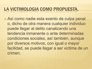 LA VICTIMOLOGIA COMO PROPUESTA.

   Así como nadie esta exento de culpa penal
    o, dicho de otra manera cualquier individuo
    puede llegar al delito canalizando una
    tendencia inmanente o ante determinadas
    condiciones sociales, así también, aunque
    por diversos motivos, con igual o mayor
    facilidad, se puede llagar a ser victima de un
    crimen.
 