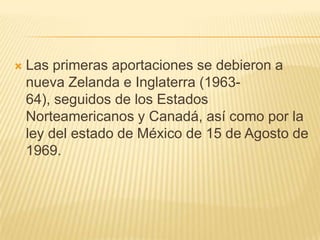    Las primeras aportaciones se debieron a
    nueva Zelanda e Inglaterra (1963-
    64), seguidos de los Estados
    Norteamericanos y Canadá, así como por la
    ley del estado de México de 15 de Agosto de
    1969.
 