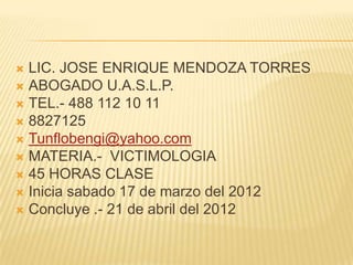  LIC. JOSE ENRIQUE MENDOZA TORRES
 ABOGADO U.A.S.L.P.
 TEL.- 488 112 10 11
 8827125
 Tunflobengi@yahoo.com
 MATERIA.- VICTIMOLOGIA
 45 HORAS CLASE
 Inicia sabado 17 de marzo del 2012
 Concluye .- 21 de abril del 2012
 