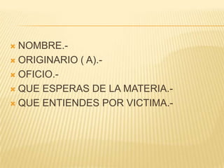  NOMBRE.-
 ORIGINARIO ( A).-

 OFICIO.-

 QUE ESPERAS DE LA MATERIA.-

 QUE ENTIENDES POR VICTIMA.-
 