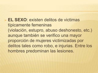    EL SEXO: existen delitos de victimas
    típicamente femeninas
    (violación, estupro, abuso deshonesto, etc.)
    aunque también se verifico una mayor
    proporción de mujeres victimizadas por
    delitos tales como robo, e injurias. Entre los
    hombres predominan las lesiones.
 